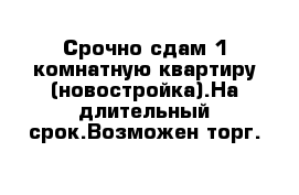 Срочно сдам 1 комнатную квартиру (новостройка).На длительный срок.Возможен торг.